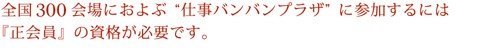 全国100会場におよぶ“仕事バンバンプラザ”に参加するには『正会員』の資格が必要です。